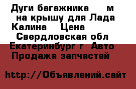 Дуги багажника(1,2 м.) на крышу для Лада-Калина  › Цена ­ 2 300 - Свердловская обл., Екатеринбург г. Авто » Продажа запчастей   